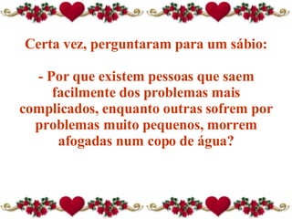 Certa vez, perguntaram para um sábio: - Por que existem pessoas que saem facilmente dos problemas mais complicados, enquanto outras sofrem por problemas muito pequenos, morrem afogadas num copo de água? 