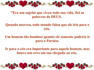 "Era um sujeito que viveu toda sua vida, fiel as palavras de DEUS.  Quando morreu, todo mundo falou que ele iria para o céu.  Um homem tão bondoso quanto ele somente poderia ir para o Paraíso. Ir para o céu era importante para aquele homem, mas houve um erro em sua chegada ao céu.  