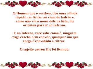 O Homem que o recebeu, deu uma olhada rápida nas fichas em cima do balcão e, como não viu o nome dele na lista, lhe orientou para ir ao Inferno.  E no Inferno, você sabe como é, ninguém exige crachá nem convite, qualquer um que chega é convidado a entrar.   O sujeito entrou lá e foi ficando.  