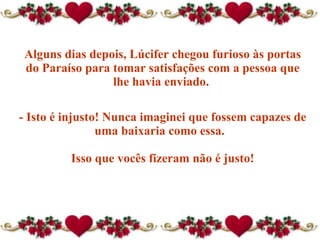 Alguns dias depois, Lúcifer chegou furioso às portas do Paraíso para tomar satisfações com a pessoa que lhe havia enviado.  - Isto é injusto! Nunca imaginei que fossem capazes de uma baixaria como essa.   Isso que vocês fizeram não é justo! 