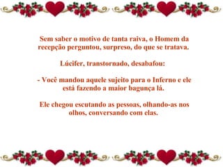 Sem saber o motivo de tanta raiva, o Homem da recepção perguntou, surpreso, do que se tratava.  Lúcifer, transtornado, desabafou:   - Você mandou aquele sujeito para o Inferno e ele está fazendo a maior bagunça lá.  Ele chegou escutando as pessoas, olhando-as nos olhos, conversando com elas.  