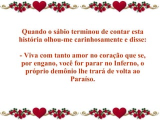 Quando o sábio terminou de contar esta história olhou-me carinhosamente e disse: - Viva com tanto amor no coração que se, por engano, você for parar no Inferno ,  o próprio demônio lhe trará de volta ao Paraíso . 