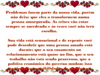 Problemas fazem parte da nossa vida, porém
não deixe que eles o transformem numa
pessoa amargurada. As crises vão estar
sempre se sucedendo e às vezes você não terá
escolha.
Sua vida está sensacional e de repente você
pode descobrir que uma pessoa amada está
doente; que o seu casamento ou
relacionamento está quase no fim, que o seu
trabalho não está sendo prazeroso, que a
política econômica do governo mudou; isso
traz infinitas possibilidades de problemas. 
 