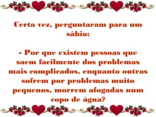 Certa vez, perguntaram para um
sábio:
- Por que existem pessoas que
saem facilmente dos problemas
mais complicados, enquanto outras
sofrem por problemas muito
pequenos, morrem afogadas num
copo de água?
 