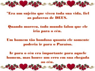 "Era um sujeito que viveu toda sua vida, fiel
as palavras de DEUS.
Quando morreu, todo mundo falou que ele
iria para o céu.
Um homem tão bondoso quanto ele somente
poderia ir para o Paraíso.
Ir para o céu era importante para aquele
homem, mas houve um erro em sua chegada
ao céu.
 