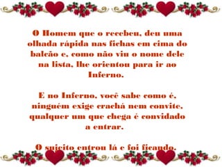O Homem que o recebeu, deu uma
olhada rápida nas fichas em cima do
balcão e, como não viu o nome dele
na lista, lhe orientou para ir ao
Inferno.
E no Inferno, você sabe como é,
ninguém exige crachá nem convite,
qualquer um que chega é convidado
a entrar. 
O sujeito entrou lá e foi ficando.
 