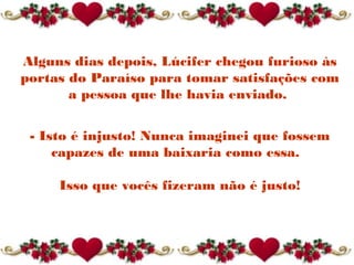 Alguns dias depois, Lúcifer chegou furioso às
portas do Paraíso para tomar satisfações com
a pessoa que lhe havia enviado.
- Isto é injusto! Nunca imaginei que fossem
capazes de uma baixaria como essa. 
Isso que vocês fizeram não é justo!
 