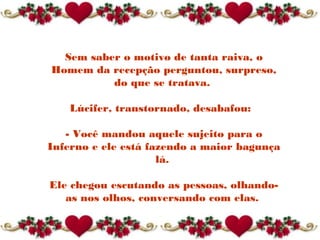 Sem saber o motivo de tanta raiva, o
Homem da recepção perguntou, surpreso,
do que se tratava.
Lúcifer, transtornado, desabafou: 
- Você mandou aquele sujeito para o
Inferno e ele está fazendo a maior bagunça
lá.
Ele chegou escutando as pessoas, olhando-
as nos olhos, conversando com elas.
 