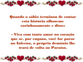 Quando o sábio terminou de contar
esta história olhou-me
carinhosamente e disse:
- Viva com tanto amor no coração
que se, por engano, você for parar
no Inferno, o próprio demônio lhe
trará de volta ao Paraíso.
 