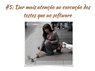 #5: Dar mais atenção ao execução dos
testes que ao software
 