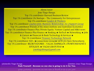 About Autor
Joao Tiago Ilunga:
Top 1% contributor Harvard Business Review
Top 1% Contributor On Startups - The Community For Entrepreneurs
Top 1% contributor Leaders & Thinkers
Top 1% contributor coaches (Life, Business, Relationship, etc.) Support Group
Top 1% contributor Friends of the mises institute and Australian Economics
Top 1% contributor Finance Plus: Private Equity, Venture Capital and M&A news
Top 1% contributor Finance Plus Finance ★ Banking ★ FinTech ★ Networking ★ Jobs
& Careers ★ Financial & Bank Technology & Services ★
Top 1% Contributor Treasury Technology Network
Top 1% Contributor 500+ ★Connections Group★ LION (LI Open Networkers)
Top 1% Contributor RECRUTADORES - VAGAS, EMPREGOS, OPORTUNIDADES E
ESTÁGIOS. ★ VAGAS GRATUITAS ★
joaotiagoilunga@gmail.com
@linkedIn Tiago Ilunga @twitter Joao Tiago Ilunga
Push Yourself . Because no one else is going to do it for You.
 