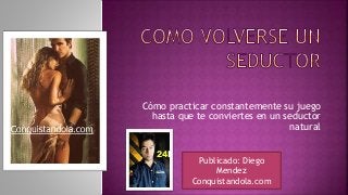 Cómo practicar constantemente su juego
hasta que te conviertes en un seductor
natural
Publicado: Diego
Mendez
Conquistandola.com
 