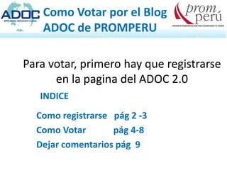 Como Votar por el Blog
   ADOC de PROMPERU

Para votar, primero hay que registrarse
      en la pagina del ADOC 2.0
   INDICE
  Como registrarse pág 2 -3
  Como Votar       pág 4-8
  Dejar comentarios pág 9
 