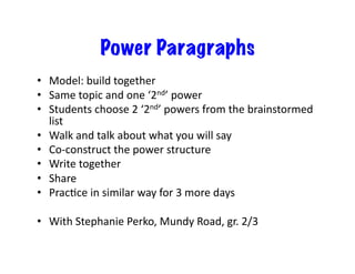 Power Paragraphs
•  Model:	
  build	
  together	
  
•  Same	
  topic	
  and	
  one	
  ‘2nd’	
  power	
  
•  Students	
  choose	
  2	
  ‘2nd’	
  powers	
  from	
  the	
  brainstormed	
  
list	
  
•  Walk	
  and	
  talk	
  about	
  what	
  you	
  will	
  say	
  
•  Co-­‐construct	
  the	
  power	
  structure	
  
•  Write	
  together	
  
•  Share	
  
•  PracNce	
  in	
  similar	
  way	
  for	
  3	
  more	
  days	
  
•  With	
  Stephanie	
  Perko,	
  Mundy	
  Road,	
  gr.	
  2/3	
  
 