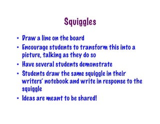 Squiggles
•  Draw a line on the board
•  Encourage students to transform this into a
picture, talking as they do so
•  Have several students demonstrate
•  Students draw the same squiggle in their
writers’ notebook and write in response to the
squiggle
•  Ideas are meant to be shared!
 