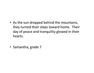 •  As	
  the	
  sun	
  dropped	
  behind	
  the	
  mountains,	
  
they	
  turned	
  their	
  steps	
  toward	
  home.	
  	
  Their	
  
day	
  of	
  peace	
  and	
  tranquility	
  glowed	
  in	
  their	
  
hearts.	
  
•  Samantha,	
  grade	
  7	
  
 
