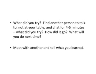 •  What	
  did	
  you	
  try?	
  	
  Find	
  another	
  person	
  to	
  talk	
  
to,	
  not	
  at	
  your	
  table,	
  and	
  chat	
  for	
  4-­‐5	
  minutes	
  
–	
  what	
  did	
  you	
  try?	
  	
  How	
  did	
  it	
  go?	
  	
  What	
  will	
  
you	
  do	
  next	
  Nme?	
  
•  Meet	
  with	
  another	
  and	
  tell	
  what	
  you	
  learned.	
  
 