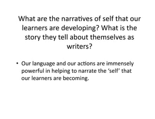 What	
  are	
  the	
  narraNves	
  of	
  self	
  that	
  our	
  
learners	
  are	
  developing?	
  What	
  is	
  the	
  
story	
  they	
  tell	
  about	
  themselves	
  as	
  
writers?	
  	
  
•  Our	
  language	
  and	
  our	
  acNons	
  are	
  immensely	
  
powerful	
  in	
  helping	
  to	
  narrate	
  the	
  ‘self’	
  that	
  
our	
  learners	
  are	
  becoming.	
  
 