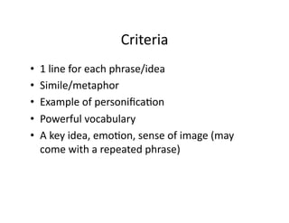 Criteria	
  
•  1	
  line	
  for	
  each	
  phrase/idea	
  
•  Simile/metaphor	
  
•  Example	
  of	
  personiﬁcaNon	
  
•  Powerful	
  vocabulary	
  
•  A	
  key	
  idea,	
  emoNon,	
  sense	
  of	
  image	
  (may	
  
come	
  with	
  a	
  repeated	
  phrase)	
  
 
