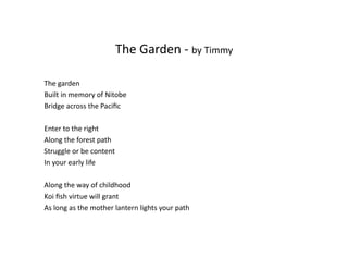 The	
  Garden	
  -­‐	
  by	
  Timmy	
  
The	
  garden	
  
Built	
  in	
  memory	
  of	
  Nitobe	
  
Bridge	
  across	
  the	
  Paciﬁc	
  
Enter	
  to	
  the	
  right	
  
Along	
  the	
  forest	
  path	
  
Struggle	
  or	
  be	
  content	
  
In	
  your	
  early	
  life	
  
Along	
  the	
  way	
  of	
  childhood	
  	
  
Koi	
  ﬁsh	
  virtue	
  will	
  grant	
  
As	
  long	
  as	
  the	
  mother	
  lantern	
  lights	
  your	
  path	
  
 