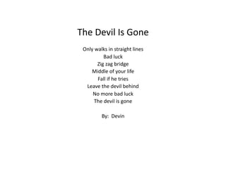 The	
  Devil	
  Is	
  Gone	
  
Only	
  walks	
  in	
  straight	
  lines	
  
Bad	
  luck	
  
Zig	
  zag	
  bridge	
  
Middle	
  of	
  your	
  life	
  
Fall	
  if	
  he	
  tries	
  
Leave	
  the	
  devil	
  behind	
  
No	
  more	
  bad	
  luck	
  
The	
  devil	
  is	
  gone	
  	
  	
  
By:	
  	
  Devin	
  
 