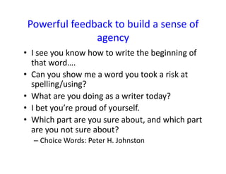 Powerful	
  feedback	
  to	
  build	
  a	
  sense	
  of	
  
agency	
  
•  I	
  see	
  you	
  know	
  how	
  to	
  write	
  the	
  beginning	
  of	
  
that	
  word….	
  
•  Can	
  you	
  show	
  me	
  a	
  word	
  you	
  took	
  a	
  risk	
  at	
  
spelling/using?	
  
•  What	
  are	
  you	
  doing	
  as	
  a	
  writer	
  today?	
  	
  
•  I	
  bet	
  you’re	
  proud	
  of	
  yourself.	
  
•  Which	
  part	
  are	
  you	
  sure	
  about,	
  and	
  which	
  part	
  
are	
  you	
  not	
  sure	
  about?	
  
– Choice	
  Words:	
  Peter	
  H.	
  Johnston	
  
 