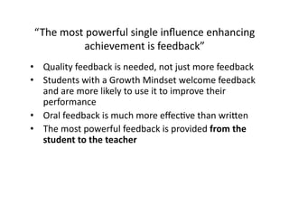 “The	
  most	
  powerful	
  single	
  inﬂuence	
  enhancing	
  
achievement	
  is	
  feedback”	
  
•  Quality	
  feedback	
  is	
  needed,	
  not	
  just	
  more	
  feedback	
  
•  Students	
  with	
  a	
  Growth	
  Mindset	
  welcome	
  feedback	
  
and	
  are	
  more	
  likely	
  to	
  use	
  it	
  to	
  improve	
  their	
  
performance	
  
•  Oral	
  feedback	
  is	
  much	
  more	
  eﬀecNve	
  than	
  wricen	
  
•  The	
  most	
  powerful	
  feedback	
  is	
  provided	
  from	
  the	
  
student	
  to	
  the	
  teacher	
  
 