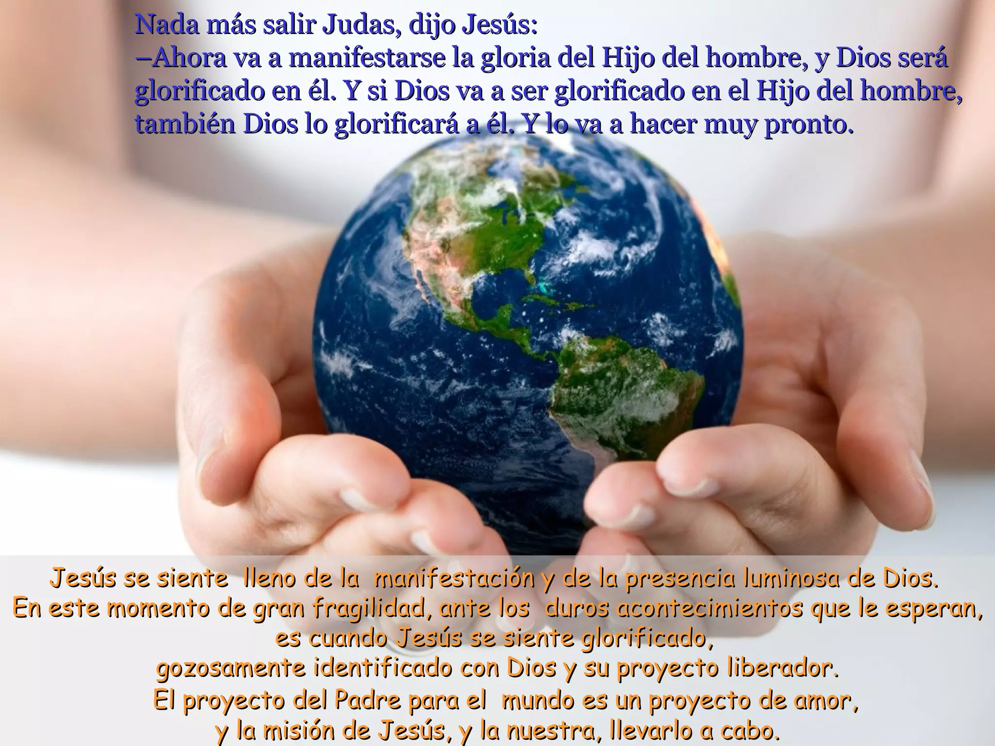 Nada más salir Judas, dijo Jesús:Nada más salir Judas, dijo Jesús:
–Ahora va a manifestarse la gloria del Hijo del hombre, y Dios será–Ahora va a manifestarse la gloria del Hijo del hombre, y Dios será
glorificado en él. Y si Dios va a ser glorificado en el Hijo del hombre,glorificado en él. Y si Dios va a ser glorificado en el Hijo del hombre,
también Dios lo glorificará a él. Y lo va a hacer muy pronto.también Dios lo glorificará a él. Y lo va a hacer muy pronto.
Jesús se siente lleno de la manifestación y de la presencia luminosa de Dios.Jesús se siente lleno de la manifestación y de la presencia luminosa de Dios.
En este momento de gran fragilidad, ante los duros acontecimientos que le esperan,En este momento de gran fragilidad, ante los duros acontecimientos que le esperan,
es cuando Jesús se siente glorificado,es cuando Jesús se siente glorificado,
gozosamente identificado con Dios y su proyecto liberador.gozosamente identificado con Dios y su proyecto liberador.
El proyecto del Padre para el mundo es un proyecto de amor,El proyecto del Padre para el mundo es un proyecto de amor,
y la misión de Jesús, y la nuestra, llevarlo a cabo.y la misión de Jesús, y la nuestra, llevarlo a cabo.
 