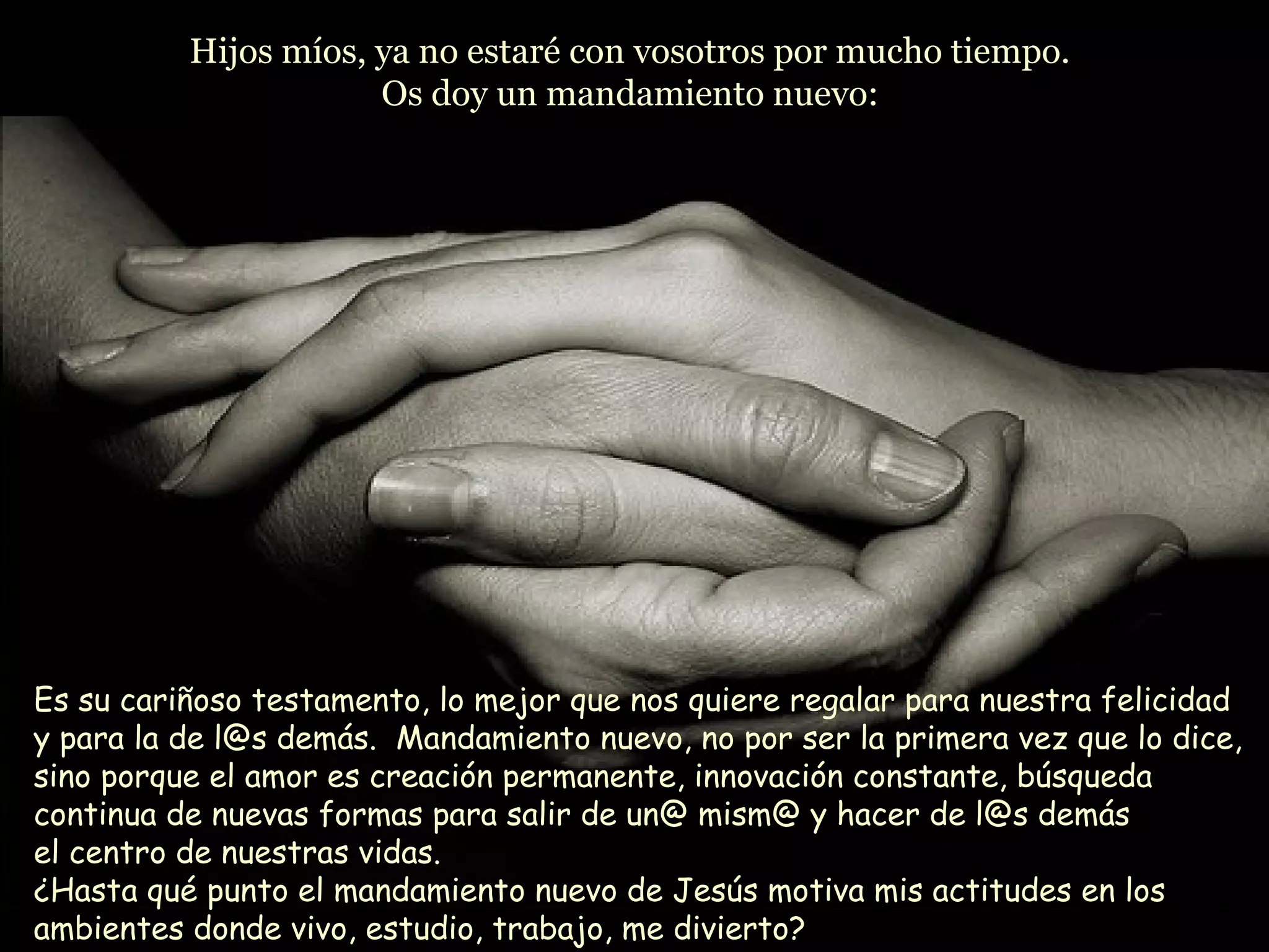 Hijos míos, ya no estaré con vosotros por mucho tiempo.Hijos míos, ya no estaré con vosotros por mucho tiempo.
Os doy un mandamiento nuevo:Os doy un mandamiento nuevo:
Es su cariñoso testamento, lo mejor que nos quiere regalar para nuestra felicidad
y para la de l@s demás. Mandamiento nuevo, no por ser la primera vez que lo dice,
sino porque el amor es creación permanente, innovación constante, búsqueda
continua de nuevas formas para salir de un@ mism@ y hacer de l@s demás
el centro de nuestras vidas.
¿Hasta qué punto el mandamiento nuevo de Jesús motiva mis actitudes en los
ambientes donde vivo, estudio, trabajo, me divierto?
 