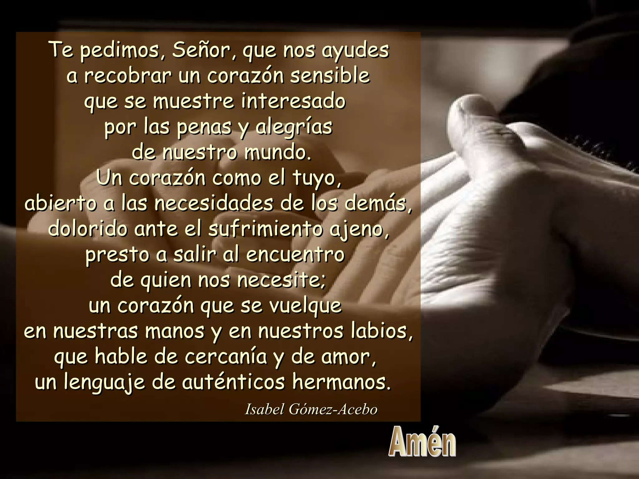 Te pedimos, Señor, que nos ayudesTe pedimos, Señor, que nos ayudes
a recobrar un corazón sensiblea recobrar un corazón sensible
que se muestre interesadoque se muestre interesado
por las penas y alegríaspor las penas y alegrías
de nuestro mundo.de nuestro mundo.
Un corazón como el tuyo,Un corazón como el tuyo,
abierto a las necesidades de los demás,abierto a las necesidades de los demás,
dolorido ante el sufrimiento ajeno,dolorido ante el sufrimiento ajeno,
presto a salir al encuentropresto a salir al encuentro
de quien nos necesite;de quien nos necesite;
un corazón que se vuelqueun corazón que se vuelque
en nuestras manos y en nuestros labios,en nuestras manos y en nuestros labios,
que hable de cercanía y de amor,que hable de cercanía y de amor,
un lenguaje de auténticos hermanos.un lenguaje de auténticos hermanos.
Isabel Gómez-AceboIsabel Gómez-Acebo
 