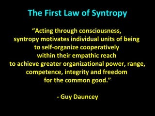 The First Law of Syntropy
“Acting through consciousness,
syntropy motivates individual units of being
to self-organize cooperatively
within their empathic reach
to achieve greater organizational power, range,
competence, integrity and freedom
for the common good.”
- Guy Dauncey
 