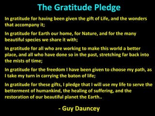 The Gratitude Pledge
In gratitude for having been given the gift of Life, and the wonders
that accompany it;
In gratitude for Earth our home, for Nature, and for the many
beautiful species we share it with;
In gratitude for all who are working to make this world a better
place, and all who have done so in the past, stretching far back into
the mists of time;
In gratitude for the freedom I have been given to choose my path, as
I take my turn in carrying the baton of life;
In gratitude for these gifts, I pledge that I will use my life to serve the
betterment of humankind, the healing of suffering, and the
restoration of our beautiful planet the Earth..
- Guy Dauncey
 
