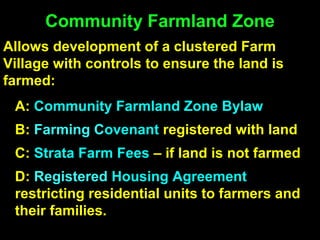 Community Farmland Zone
Allows development of a clustered Farm
Village with controls to ensure the land is
farmed:
A: Community Farmland Zone Bylaw
B: Farming Covenant registered with land
C: Strata Farm Fees – if land is not farmed
D: Registered Housing Agreement
restricting residential units to farmers and
their families.
 
