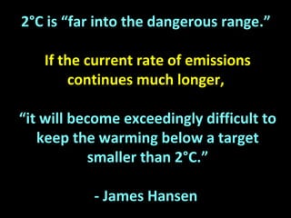 2°C is “far into the dangerous range.”
If the current rate of emissions
continues much longer,
“it will become exceedingly difficult to
keep the warming below a target
smaller than 2°C.”
- James Hansen
 