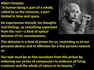 Albert Einstein:
“A human being is part of a whole,
called by us the Universe, a part
limited in time and space.
He experiences himself, his thoughts
and feelings, as something separated
from the rest—a kind of optical
delusion of his consciousness.
This delusion is a kind of prison for us, restricting us to our
personal desires and to affection for a few persons nearest
us.
Our task must be to free ourselves from this prison by
widening our circles of compassion to embrace all living
creatures and the whole of nature in its beauty.”
 
