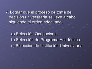 7. Lograr que el proceso de toma de7. Lograr que el proceso de toma de
decisión universitaria se lleve a cabodecisión universitaria se lleve a cabo
siguiendo el orden adecuado.siguiendo el orden adecuado.
a) Selección Ocupacionala) Selección Ocupacional
b) Selección de Programa Académicob) Selección de Programa Académico
c) Selección de Institución Universitariac) Selección de Institución Universitaria
 
