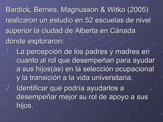 Bardick, Bernes, Magnusson & Witko (2005)Bardick, Bernes, Magnusson & Witko (2005)
realizaron un estudio en 52 escuelas de nivelrealizaron un estudio en 52 escuelas de nivel
superior la ciudad de Alberta en Cánadasuperior la ciudad de Alberta en Cánada
donde exploraron:donde exploraron:
1.1. La percepción de los padres y madres enLa percepción de los padres y madres en
cuanto al rol que desempeñan para ayudarcuanto al rol que desempeñan para ayudar
a sus hijos(as) en la selección ocupacionala sus hijos(as) en la selección ocupacional
y la transición a la vida universitaria.y la transición a la vida universitaria.
2.2. Identificar qué podría ayudarlos aIdentificar qué podría ayudarlos a
desempeñar mejor su rol de apoyo a susdesempeñar mejor su rol de apoyo a sus
hijos.hijos.
 