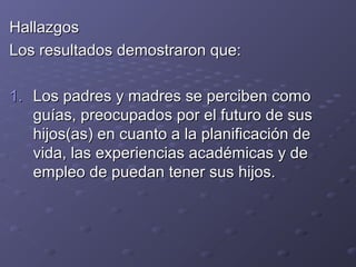 HallazgosHallazgos
Los resultados demostraron que:Los resultados demostraron que:
1.1. Los padres y madres se perciben comoLos padres y madres se perciben como
guías, preocupados por el futuro de susguías, preocupados por el futuro de sus
hijos(as) en cuanto a la planificación dehijos(as) en cuanto a la planificación de
vida, las experiencias académicas y devida, las experiencias académicas y de
empleo de puedan tener sus hijos.empleo de puedan tener sus hijos.
 