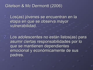Gitelson & Mc Dermontt (2006)Gitelson & Mc Dermontt (2006)
1.1. Los(as) jóvenes se encuentran en laLos(as) jóvenes se encuentran en la
etapa en que se observa mayoretapa en que se observa mayor
vulnerabilidad.vulnerabilidad.
2.2. Los adolescentes no están listos(as) paraLos adolescentes no están listos(as) para
asumir ciertas responsabilidades por loasumir ciertas responsabilidades por lo
que se mantienen dependientesque se mantienen dependientes
emocional y económicamente de susemocional y económicamente de sus
padres.padres.
 
