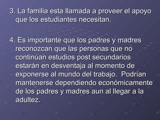 3. La3. La familia esta llamada a proveer el apoyofamilia esta llamada a proveer el apoyo
que los estudiantes necesitan.que los estudiantes necesitan.
4. Es importante que los padres y madres4. Es importante que los padres y madres
reconozcan que las personas que noreconozcan que las personas que no
continúan estudios post secundarioscontinúan estudios post secundarios
estarán en desventaja al momento deestarán en desventaja al momento de
exponerse al mundo del trabajo. Podríanexponerse al mundo del trabajo. Podrían
mantenerse dependiendo económicamentemantenerse dependiendo económicamente
de los padres y madres aun al llegar a lade los padres y madres aun al llegar a la
adultez.adultez.
 