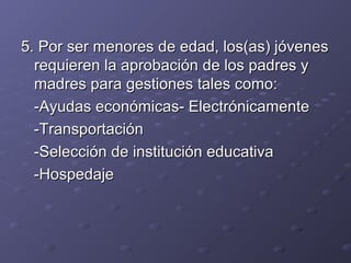 5.5. Por ser menores de edad, los(as) jóvenesPor ser menores de edad, los(as) jóvenes
requieren la aprobación de los padres yrequieren la aprobación de los padres y
madres para gestiones tales como:madres para gestiones tales como:
-Ayudas económicas- Electrónicamente-Ayudas económicas- Electrónicamente
-Transportación-Transportación
-Selección de institución educativa-Selección de institución educativa
-Hospedaje-Hospedaje
 