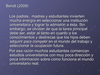 Bendt (2008)Bendt (2008)
LosLos padres, madres y estudiantes inviertenpadres, madres y estudiantes invierten
mucha energía en seleccionar una instituciónmucha energía en seleccionar una institución
universitaria y lograr la admisión a ésta. Sinuniversitaria y lograr la admisión a ésta. Sin
embargo, se olvidan de que la tarea principalembargo, se olvidan de que la tarea principal
debe ser, estar al tanto en cuanto a losdebe ser, estar al tanto en cuanto a los
conocimientos y destrezas que los hijos debenconocimientos y destrezas que los hijos deben
adquirir para competir en el mundo del trabajo yadquirir para competir en el mundo del trabajo y
seleccionar la ocupación futura.seleccionar la ocupación futura.
Por esa razón muchos estudiantes comienzanPor esa razón muchos estudiantes comienzan
estudios universitarios con muy poca dirección yestudios universitarios con muy poca dirección y
poca información sobre cómo funciona el mundopoca información sobre cómo funciona el mundo
universitario real.universitario real.
 