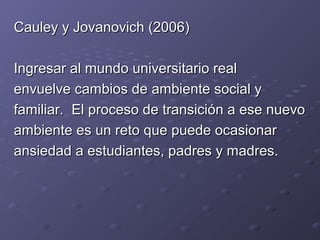 Cauley y Jovanovich (2006)Cauley y Jovanovich (2006)
Ingresar al mundo universitario realIngresar al mundo universitario real
envuelve cambios de ambiente social yenvuelve cambios de ambiente social y
familiar. El proceso de transición a ese nuevofamiliar. El proceso de transición a ese nuevo
ambiente es un reto que puede ocasionarambiente es un reto que puede ocasionar
ansiedad a estudiantes, padres y madres.ansiedad a estudiantes, padres y madres.
 
