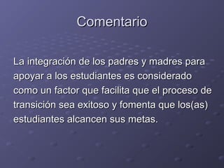ComentarioComentario
La integración de los padres y madres paraLa integración de los padres y madres para
apoyar a los estudiantes es consideradoapoyar a los estudiantes es considerado
como un factor que facilita que el proceso decomo un factor que facilita que el proceso de
transición sea exitoso y fomenta que los(as)transición sea exitoso y fomenta que los(as)
estudiantes alcancen sus metas.estudiantes alcancen sus metas.
 