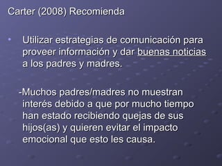 Carter (2008) RecomiendaCarter (2008) Recomienda
• Utilizar estrategias de comunicación paraUtilizar estrategias de comunicación para
proveer información y darproveer información y dar buenas noticiasbuenas noticias
a los padres y madres.a los padres y madres.
-Muchos padres/madres no muestran-Muchos padres/madres no muestran
interés debido a que por mucho tiempointerés debido a que por mucho tiempo
han estado recibiendo quejas de sushan estado recibiendo quejas de sus
hijos(as) y quieren evitar el impactohijos(as) y quieren evitar el impacto
emocional que esto les causa.emocional que esto les causa.
 