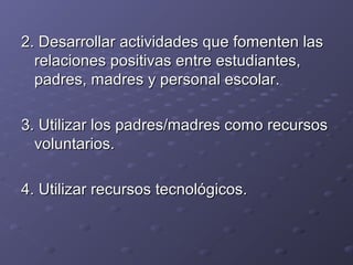 2. Desarrollar actividades que fomenten las2. Desarrollar actividades que fomenten las
relaciones positivas entre estudiantes,relaciones positivas entre estudiantes,
padres, madres y personal escolar.padres, madres y personal escolar.
3. Utilizar los padres/madres como recursos3. Utilizar los padres/madres como recursos
voluntarios.voluntarios.
4. Utilizar recursos tecnológicos.4. Utilizar recursos tecnológicos.
 