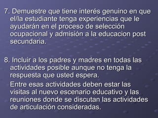 7.7. Demuestre que tiene interés genuino en queDemuestre que tiene interés genuino en que
el/la estudiante tenga experiencias que leel/la estudiante tenga experiencias que le
ayudarán en el proceso de selecciónayudarán en el proceso de selección
ocupacional y admisión a la educacion postocupacional y admisión a la educacion post
secundaria.secundaria.
8. Incluir a los padres y madres en todas las8. Incluir a los padres y madres en todas las
actividades posible aunque no tenga laactividades posible aunque no tenga la
respuesta que usted espera.respuesta que usted espera.
Entre esas actividades deben estar lasEntre esas actividades deben estar las
visitas al nuevo escenario educativo y lasvisitas al nuevo escenario educativo y las
reuniones donde se discutan las actividadesreuniones donde se discutan las actividades
de articulación consideradas.de articulación consideradas.
 