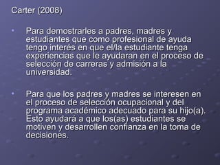 Carter (2008)Carter (2008)
• Para demostrarles a padres, madres yPara demostrarles a padres, madres y
estudiantes que como profesional de ayudaestudiantes que como profesional de ayuda
tengo interés en que el/la estudiante tengatengo interés en que el/la estudiante tenga
experiencias que le ayudaran en el proceso deexperiencias que le ayudaran en el proceso de
selección de carreras y admisión a laselección de carreras y admisión a la
universidad.universidad.
• Para que los padres y madres se interesen enPara que los padres y madres se interesen en
el proceso de selección ocupacional y delel proceso de selección ocupacional y del
programa académico adecuado para su hijo(a).programa académico adecuado para su hijo(a).
Esto ayudará a que los(as) estudiantes seEsto ayudará a que los(as) estudiantes se
motiven y desarrollen confianza en la toma demotiven y desarrollen confianza en la toma de
decisiones.decisiones.
 