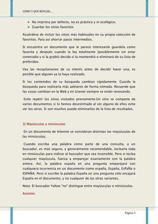 COMO Y QUE BUSCAR…


    No imprima por defecto, no es práctico y ni ecológico.
    Guardar los sitios favoritos

Acuérdese de incluir los sitios más habituales en su propia colección de
favoritos. Para asi ahorrar pasos intermedios.

Si encuentra un documento que le parece interesante guardela como
favorita y después cuando la lea totalmente (posiblemente sin estar
conectado y si la grabó) decida si la mantendrá o eliminará de su lista de
preferidos.

Vea las recopilaciones de su interés antes de decidir hacer una, es
posible que alguien ya la haya realizado.

Si los contenidos de su búsqueda cambian rápidamente. Guarde la
búsqueda para realizarla más adelante de forma cómoda. Recuerde que
las cosas cambian en la Web y en Usenet siempre se están renovando.

Evite repetir los sitios visitados previamente.Un sitio se compone de
varios documentos si lo hemos desestimado al ver alguno de ellos evite
ver los otros. Si son muchos puede eliminarlos de la lista de resultados.



3) Mayúsculas y minúsculas

En un documento de Internet se consideran distintas las mayúsculas de
las minúsculas.

Cuando escriba una palabra como parte de una consulta, a un
buscador, es más seguro, y generalmente recomendable, teclearla toda
en minúsculas para indicar al buscador que sea insensible. Pero si teclea
cualquier mayúscula, fuerza a emparejar exactamente con la palabra
entera. Así, la palabra españa en una pregunta emparejará con
cualquiera ocurrencia en un documento como españa, España, EsPaÑa o
ESPAÑA. Pero si escribe la palabra España en una pregunta sólo encajará
España en el documento, y no cualquier de las otras variantes.

Nota: El buscador Yahoo "no" distingue entre mayúsculas o minúsculas.

Acentos




                                                                   Página 3
 