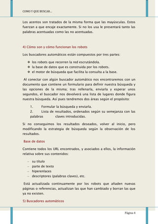 COMO Y QUE BUSCAR…


Los acentos son tratados de la misma forma que las mayúsculas. Estos
fuerzan a que encaje exactamente. Si no los usa le presentará tanto las
palabras acentuadas como las no acentuadas.



4) Cómo son y cómo funcionan los robots

Los buscadores automáticos están compuestos por tres partes:

    los robots que recorren la red escrutándola.
    la base de datos que es construida por los robots.
    el motor de búsqueda que facilita la consulta a la base.

Al conectar con algún buscador automático nos encontraremos con un
documento que contiene un formulario para definir nuestra búsqueda y
las opciones de la misma; tras rellenarla, enviarla y esperar unos
segundos, el buscador nos devolverá una lista de lugares donde figura
nuestra búsqueda. Así pues tendremos dos áreas según el propósito:

    1.        Formular la búsqueda y enviarla.
    2.        Lista de resultados, ordenados según su semejanza con las
    palabras           claves introducidas.

Si no conseguimos los resultados deseados, volver al inicio, pero
modificando la estrategia de búsqueda según la observación de los
resultados.

Base de datos

Contiene todos los URL encontrados, y asociados a ellos, la información
relativa sobre sus contenidos:

      su título
      parte de texto
      hiperenlaces
      descriptores (palabras claves), etc.

Está actualizada continuamente por los robots que añaden nuevas
páginas o referencias, actualizan las que han cambiado y borran las que
ya no existen.

5) Buscadores automáticos


                                                                Página 4
 